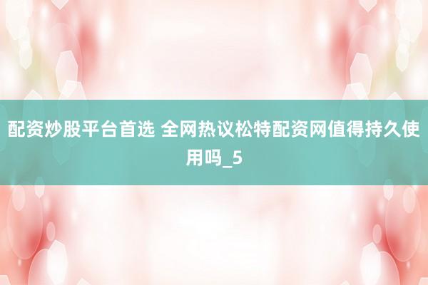 配资炒股平台首选 全网热议松特配资网值得持久使用吗_5