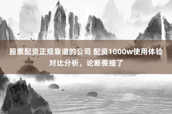 股票配资正规靠谱的公司 配资1000w使用体验对比分析，论断畏缩了