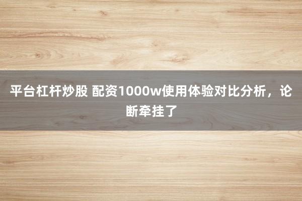 平台杠杆炒股 配资1000w使用体验对比分析，论断牵挂了