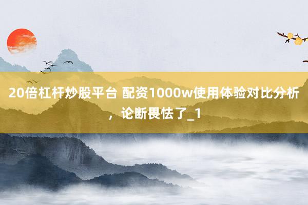 20倍杠杆炒股平台 配资1000w使用体验对比分析，论断畏怯了_1
