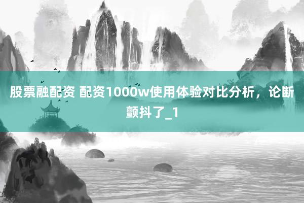股票融配资 配资1000w使用体验对比分析，论断颤抖了_1