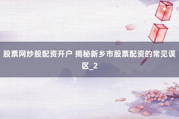 股票网炒股配资开户 揭秘新乡市股票配资的常见误区_2