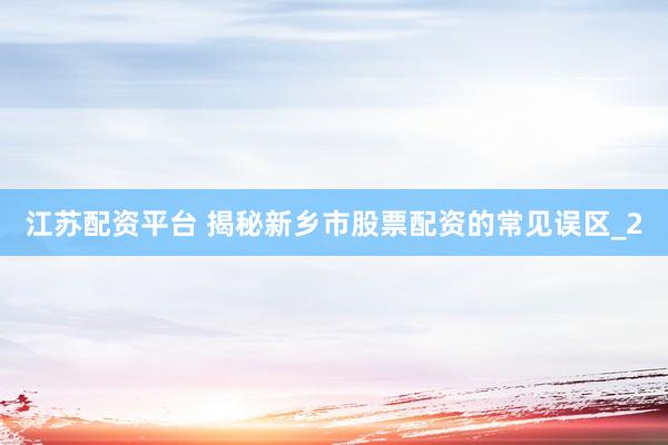 江苏配资平台 揭秘新乡市股票配资的常见误区_2