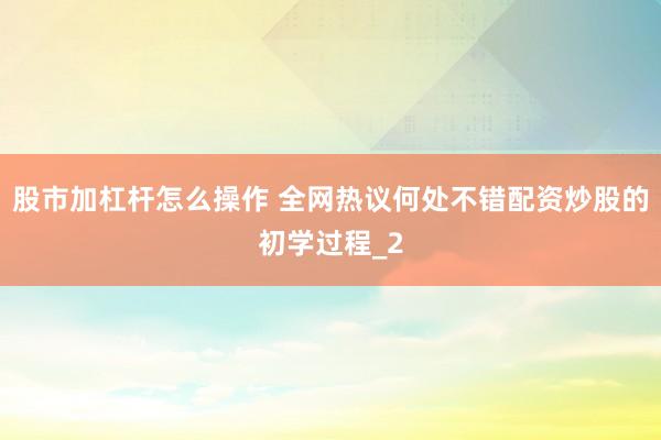 股市加杠杆怎么操作 全网热议何处不错配资炒股的初学过程_2