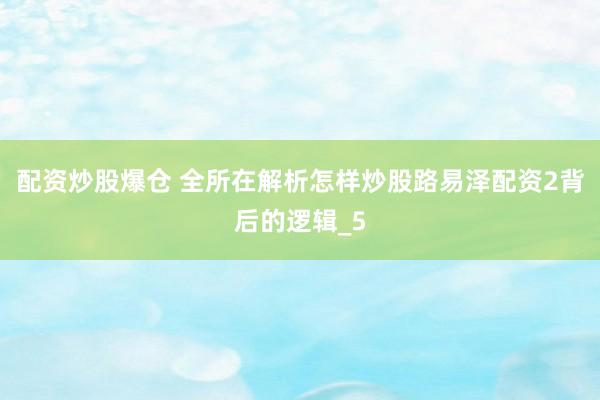 配资炒股爆仓 全所在解析怎样炒股路易泽配资2背后的逻辑_5