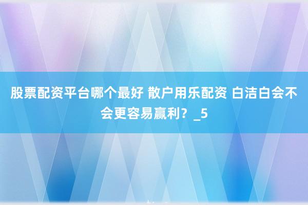 股票配资平台哪个最好 散户用乐配资 白洁白会不会更容易赢利？_5