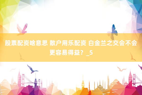 股票配资啥意思 散户用乐配资 白金兰之交会不会更容易得益？_5