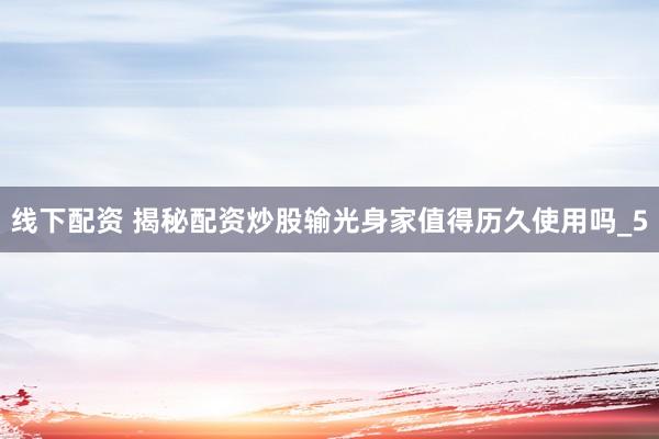 线下配资 揭秘配资炒股输光身家值得历久使用吗_5