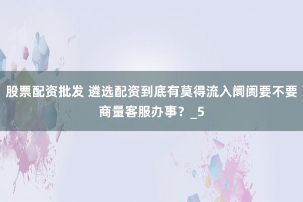股票配资批发 遴选配资到底有莫得流入阛阓要不要商量客服办事？_5