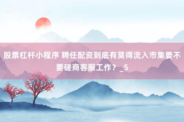 股票杠杆小程序 聘任配资到底有莫得流入市集要不要磋商客服工作？_5