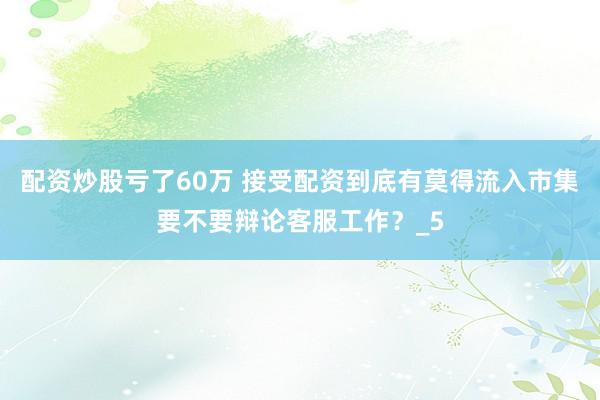 配资炒股亏了60万 接受配资到底有莫得流入市集要不要辩论客服工作？_5