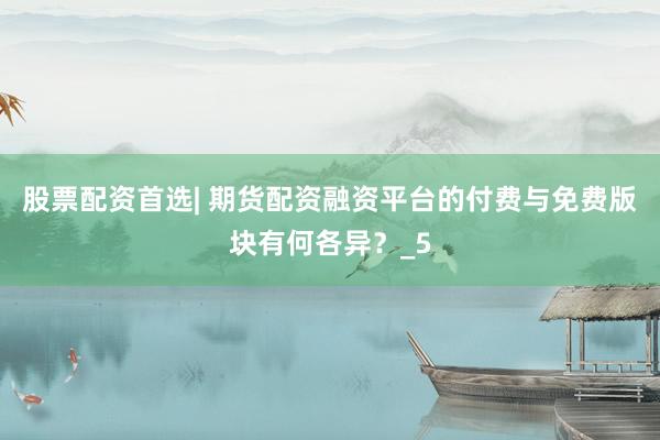 股票配资首选| 期货配资融资平台的付费与免费版块有何各异？_5