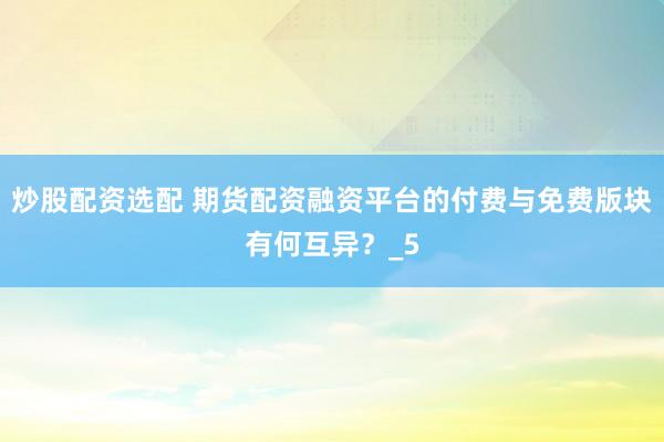 炒股配资选配 期货配资融资平台的付费与免费版块有何互异？_5