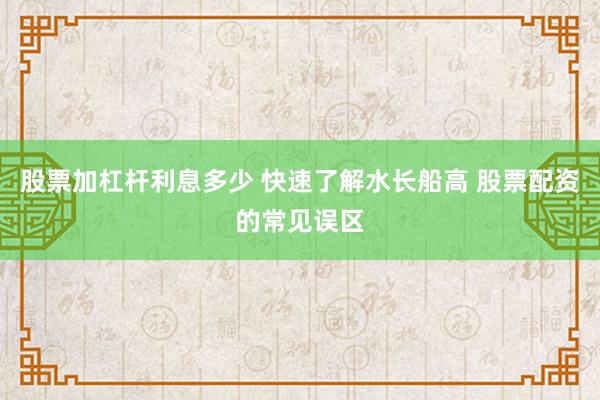 股票加杠杆利息多少 快速了解水长船高 股票配资的常见误区
