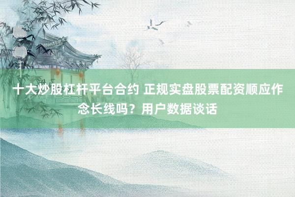 十大炒股杠杆平台合约 正规实盘股票配资顺应作念长线吗？用户数据谈话