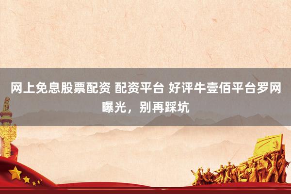 网上免息股票配资 配资平台 好评牛壹佰平台罗网曝光，别再踩坑
