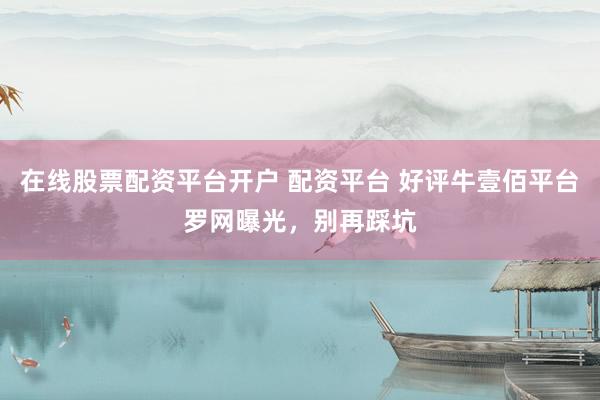 在线股票配资平台开户 配资平台 好评牛壹佰平台罗网曝光，别再踩坑
