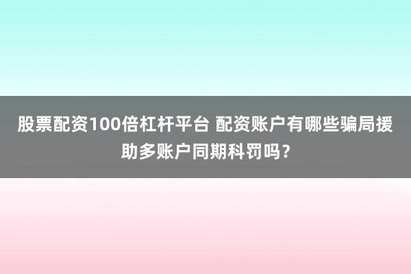 股票配资100倍杠杆平台 配资账户有哪些骗局援助多账户同期科罚吗？