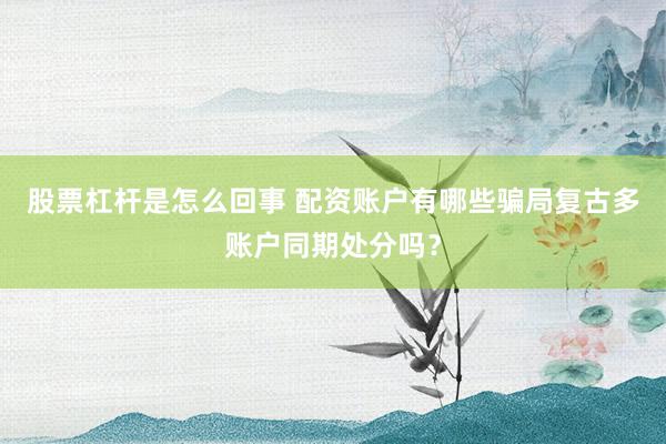 股票杠杆是怎么回事 配资账户有哪些骗局复古多账户同期处分吗？