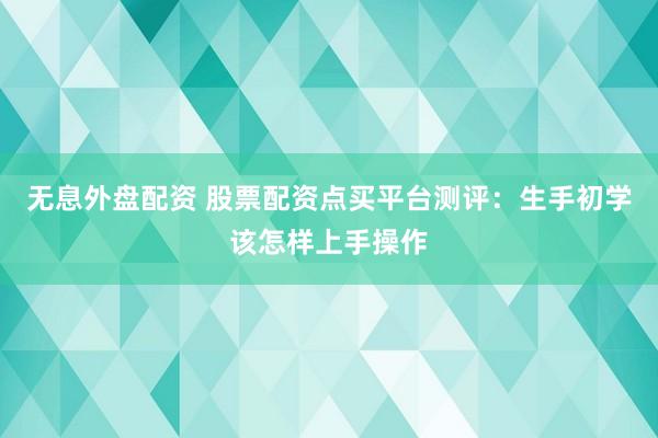 无息外盘配资 股票配资点买平台测评：生手初学该怎样上手操作