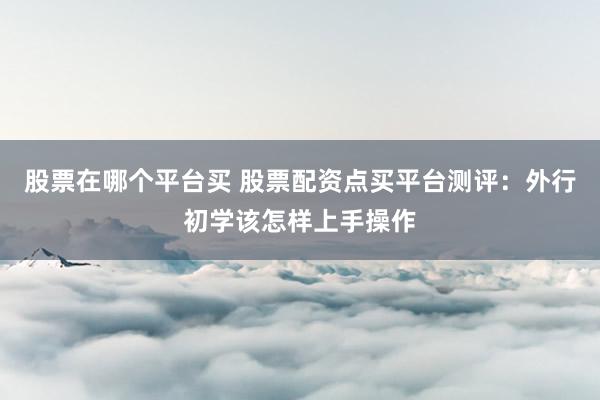 股票在哪个平台买 股票配资点买平台测评：外行初学该怎样上手操作