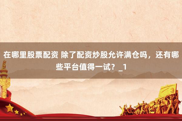 在哪里股票配资 除了配资炒股允许满仓吗，还有哪些平台值得一试？_1