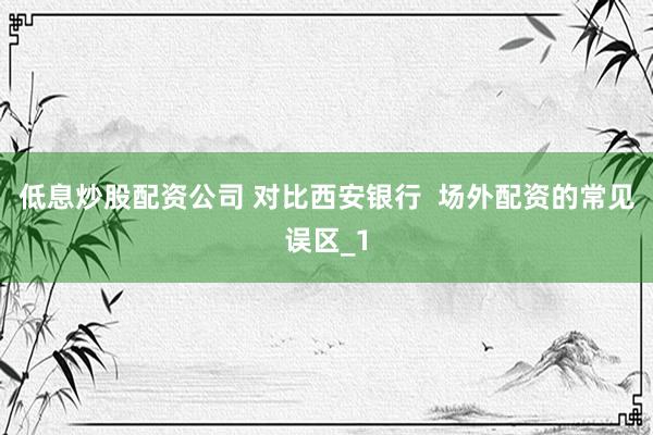 低息炒股配资公司 对比西安银行  场外配资的常见误区_1