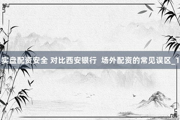 实盘配资安全 对比西安银行  场外配资的常见误区_1
