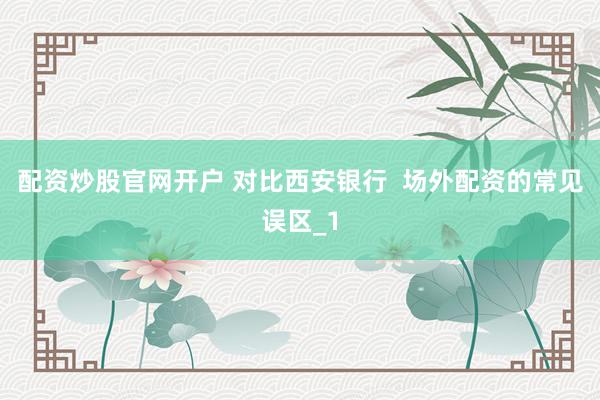 配资炒股官网开户 对比西安银行  场外配资的常见误区_1