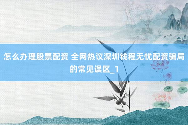 怎么办理股票配资 全网热议深圳钱程无忧配资骗局的常见误区_1