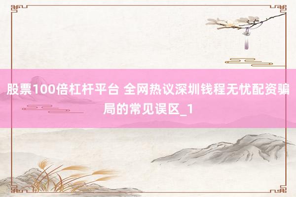 股票100倍杠杆平台 全网热议深圳钱程无忧配资骗局的常见误区_1