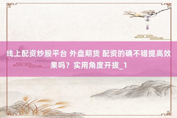 线上配资炒股平台 外盘期货 配资的确不错提高效果吗？实用角度开拔_1