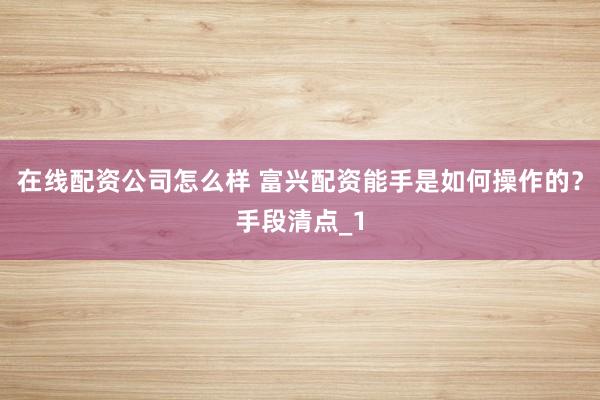 在线配资公司怎么样 富兴配资能手是如何操作的？手段清点_1