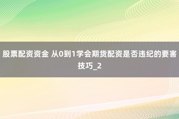 股票配资资金 从0到1学会期货配资是否违纪的要害技巧_2