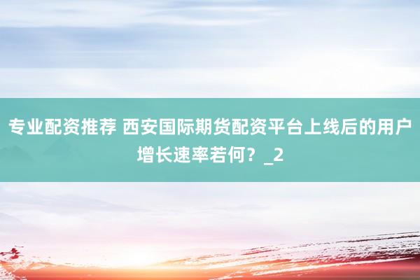 专业配资推荐 西安国际期货配资平台上线后的用户增长速率若何？_2
