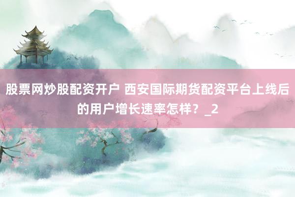 股票网炒股配资开户 西安国际期货配资平台上线后的用户增长速率怎样？_2