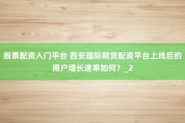 股票配资入门平台 西安国际期货配资平台上线后的用户增长速率如何？_2
