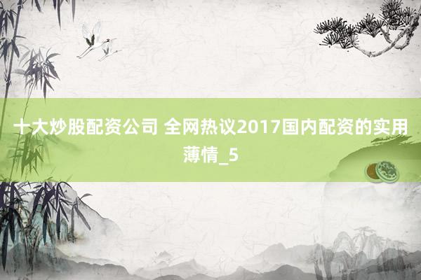 十大炒股配资公司 全网热议2017国内配资的实用薄情_5