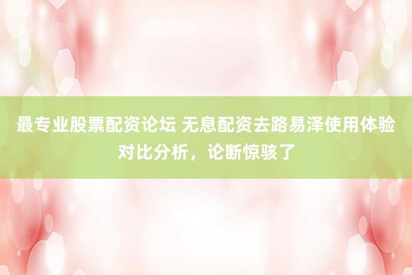 最专业股票配资论坛 无息配资去路易泽使用体验对比分析，论断惊骇了