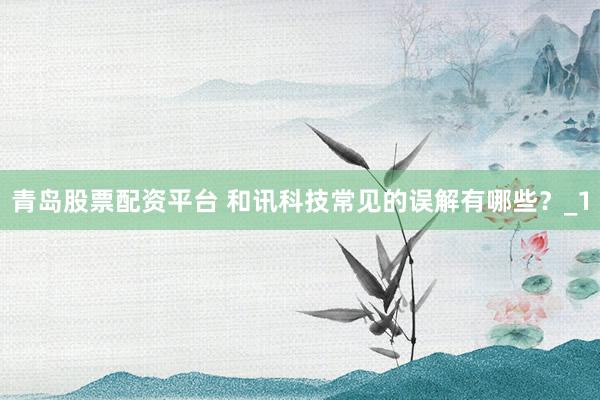 青岛股票配资平台 和讯科技常见的误解有哪些？_1
