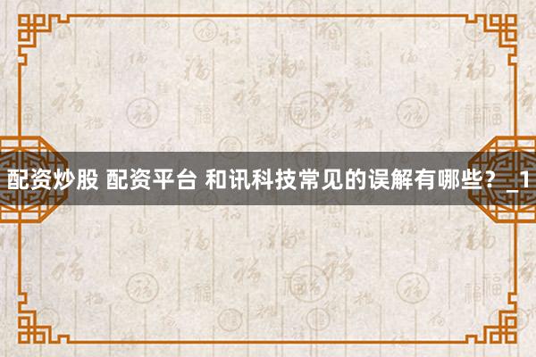 配资炒股 配资平台 和讯科技常见的误解有哪些？_1