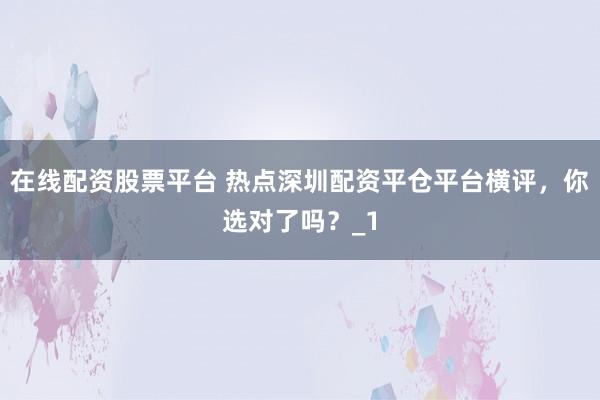 在线配资股票平台 热点深圳配资平仓平台横评，你选对了吗？_1