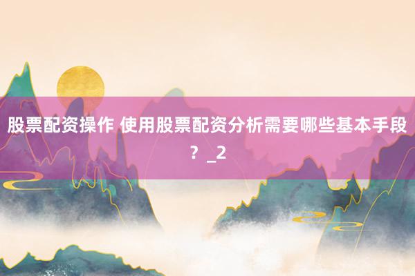 股票配资操作 使用股票配资分析需要哪些基本手段？_2