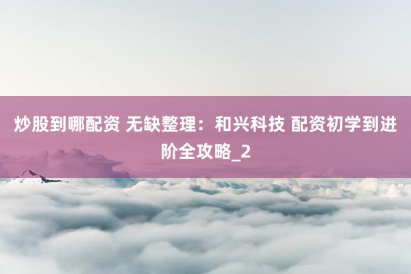 炒股到哪配资 无缺整理：和兴科技 配资初学到进阶全攻略_2