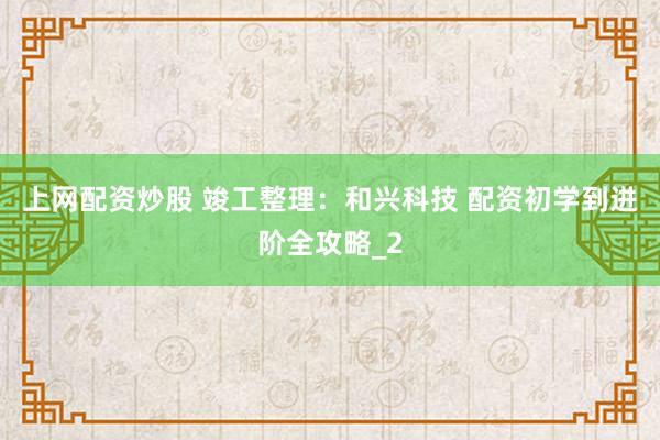 上网配资炒股 竣工整理：和兴科技 配资初学到进阶全攻略_2