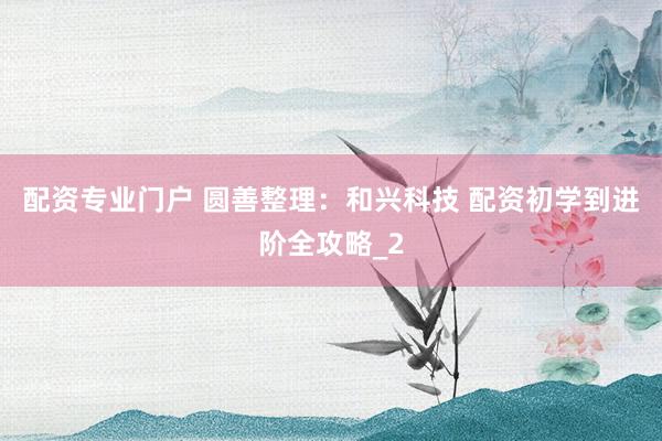 配资专业门户 圆善整理：和兴科技 配资初学到进阶全攻略_2
