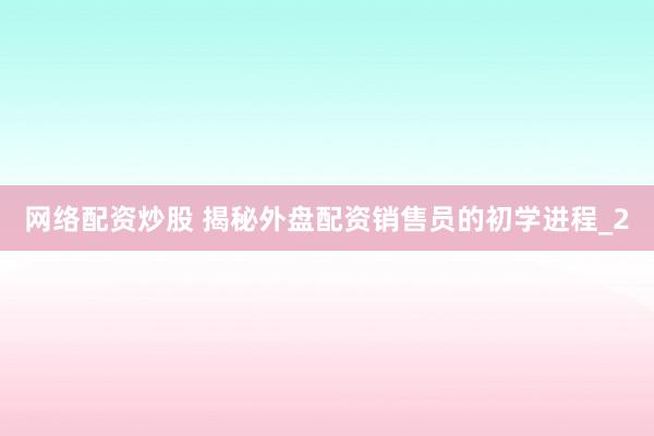 网络配资炒股 揭秘外盘配资销售员的初学进程_2