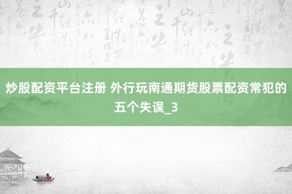 炒股配资平台注册 外行玩南通期货股票配资常犯的五个失误_3