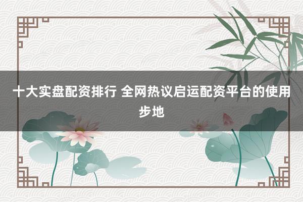 十大实盘配资排行 全网热议启运配资平台的使用步地
