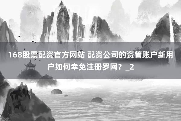 168股票配资官方网站 配资公司的资管账户新用户如何幸免注册罗网？_2